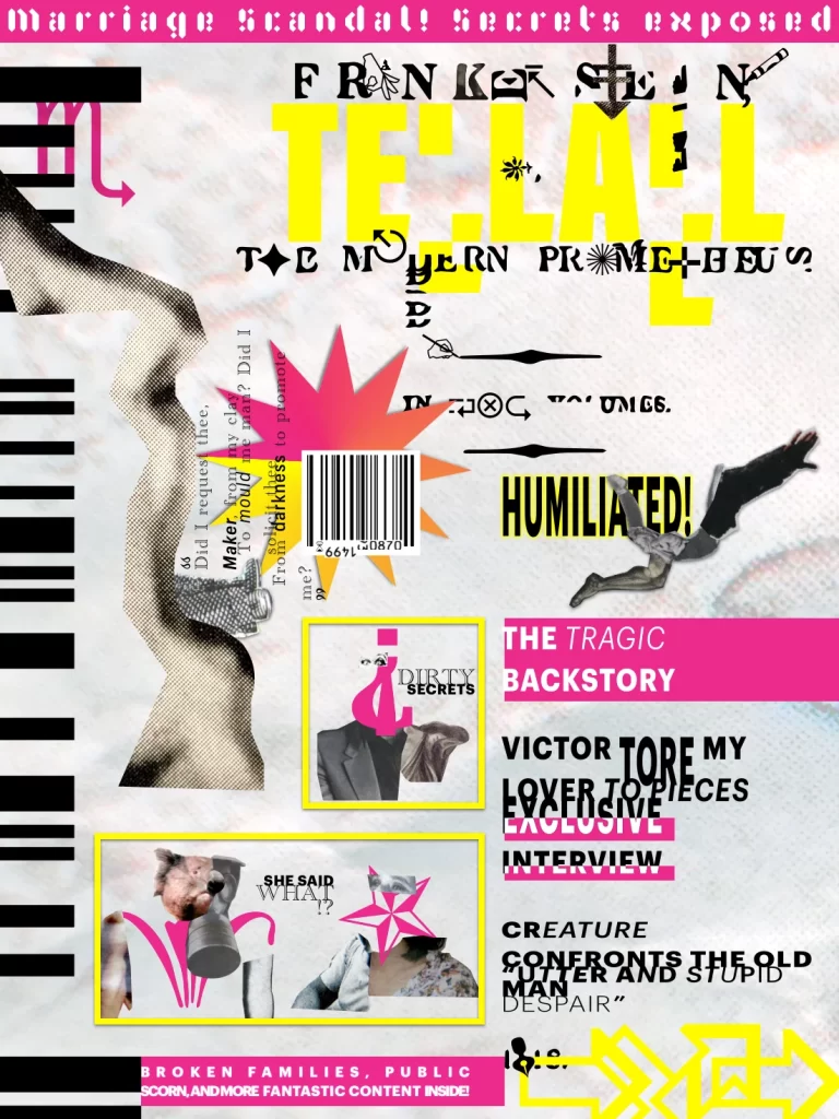 Magazine cover in gossip tabloid style. Predominantly grayscale with black or white text, with splashes of yellow and magenta. Distressed text overlaps with dingbats and collage images of bizarre human figures at different scales. Magazine title is "TELL-ALL." From top to bottom, various text headlines read as following: "Marriage Scandal! Secrets Exposed." "Frankenstein, The Modern Prometheus." "Did I request thee, Maker, from my clay To mould me man? Did I solicit thee From darkness to promote me?" "HUMILIATED!" "The Tragic Backstory." "Victor TORE My Lover to Pieces: Exclusive Interview." "Creature Confronts the Old Man." "'Utter and Stupid Despair.'" "Broken Families, Public Scorn, and More Fantastic Content Inside!"