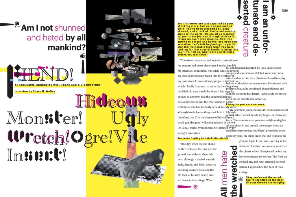 Continuing the visual themes of the magazine cover, this opening spread is black and white with yellow and magenta elements. The left half or "page" includes a large collage image of a monstrous human-like face and suggestion of a torso. Title text is a combination of two high-contrast fonts. The title is as follows: "FIEND! An Exclusive Encounter With Frankenstein's Creature. Interview by Shary M. Welley." Other large pull quotes around the spread include the following: "Hideous Monster! Ugly Wretch! Ogre! Vile Insect!" "Am I not shunned and hated by all mankind?" "I am an unfortunate and deserted creature." "All men hate the wretched." Smaller text on the spread is reproduced in the body text of this webpage.